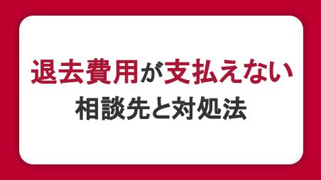 退去費用が支払えないときの相談先と対処法。高額になる理由・トラブル例も紹介