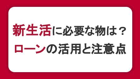 新生活に必要な物は？お金に困ったときのローンの活用と注意点