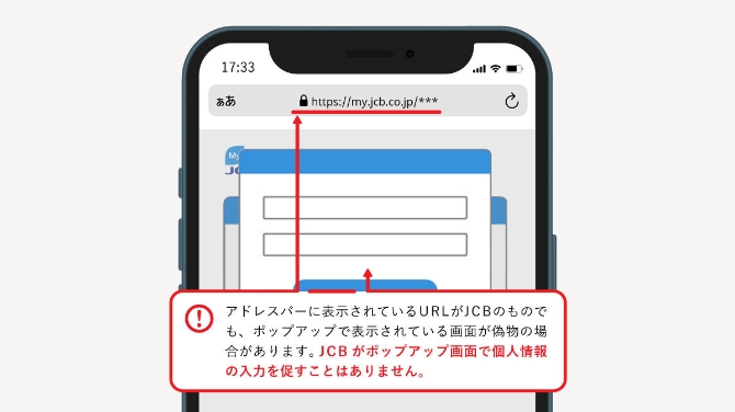 アドレスバーに表示されているURLがJCBのものでも、ポップアップで表示されている画像が偽物の場合があります。JCBがポップアップ画面で個人情報の入力を促すことはありません。