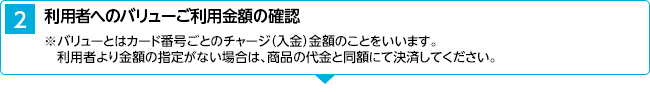 2．利用者へのバリューご利用金額の確認 ※バリューとはカード番号ごとのチャージ（入金）金額のことをいいます。利用者より金額の指定がない場合は、商品の代金と同額にて決済してください。