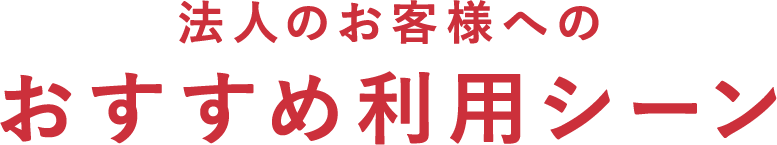 法人のお客様へのおすすめ利用シーン