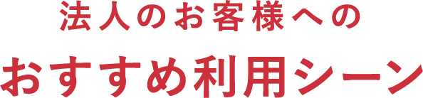 法人のお客様へのおすすめ利用シーン