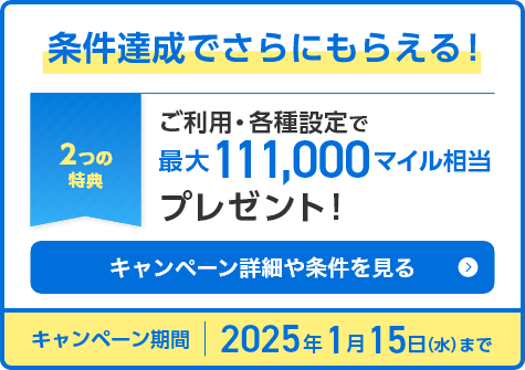 条件達成でさらにもらえる！2つの特典 ご利用・各種設定で最大111,000マイル相当プレゼント キャンペーン詳細や条件を見る キャンペーン期間：2025年1月15日（水）まで