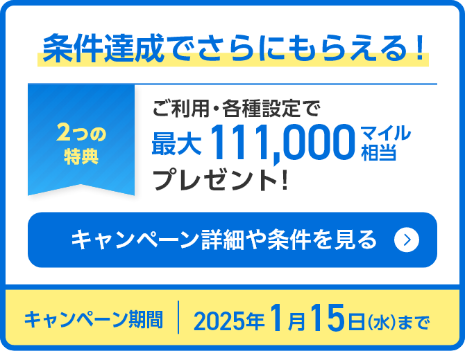 条件達成でさらにもらえる！2つの特典 ご利用・各種設定で最大111,000マイル相当プレゼント キャンペーン詳細や条件を見る キャンペーン期間：2025年1月15日（水）まで