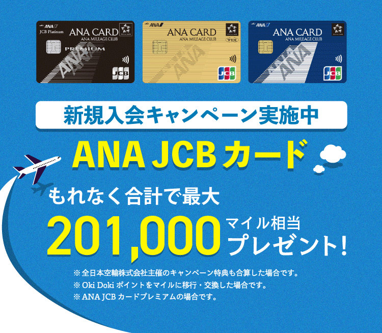 新規入会キャンペーン実施中 ANA JCBカード もれなく合計で最大201,000マイル相当プレゼント！ ※本キャンペーンページには、全日本空輸株式会社及びANA X株式会社主催のキャンペーン内容も合算して記載しています。※Oki Dokiポイントをマイルに移行・交換した場合です。※ANA JCBカードプレミアムの場合です。